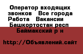  Оператор входящих звонков - Все города Работа » Вакансии   . Башкортостан респ.,Баймакский р-н